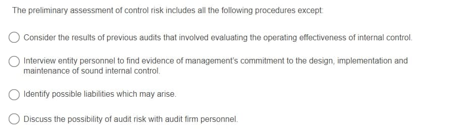 The preliminary assessment of control risk includes all the following procedures except:
Consider the results of previous audits that involved evaluating the operating effectiveness of internal control.
Interview entity personnel to find evidence of management's commitment to the design, implementation and
maintenance of sound internal control.
Identify possible liabilities which may arise.
O Discuss the possibility of audit risk with audit firm personnel.
