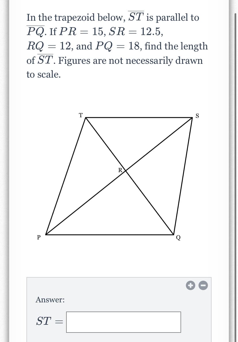 In the trapezoid below, ST is parallel to
PQ. If PR = 15, SR = 12.5,
RQ = 12, and PQ = 18, find the length
of ST. Figures are not necessarily drawn
to scale.
T
S
R
P
Answer:
ST
