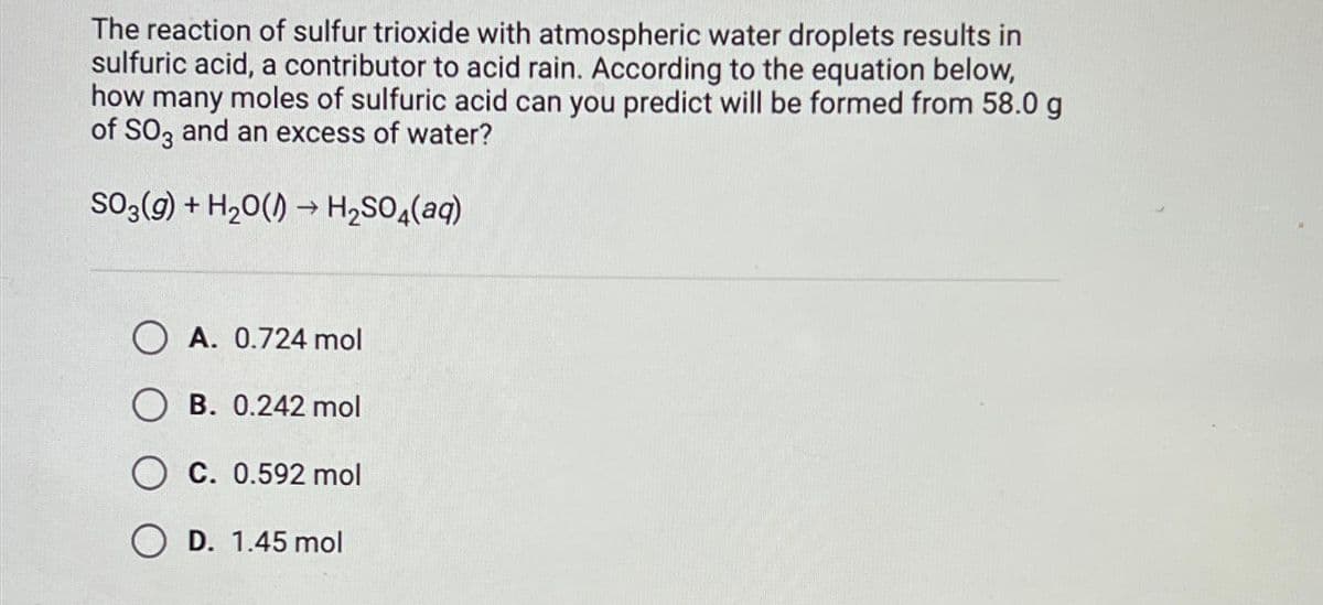 The reaction of sulfur trioxide with atmospheric water droplets results in
sulfuric acid, a contributor to acid rain. According to the equation below,
how many moles of sulfuric acid can you predict will be formed from 58.0 g
of SO3 and an excess of water?
SO3(g) + H₂O()→ H₂SO4(aq)
OA. 0.724 mol
OB. 0.242 mol
OC. 0.592 mol
OD. 1.45 mol
