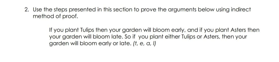2. Use the steps presented in this section to prove the arguments below using indirect
method of proof.
If you plant Tulips then your garden will bloom early, and if you plant Asters then
your garden will bloom late. So if you plant either Tulips or Asters, then your
garden will bloom early or late. (†, e, a, l)
