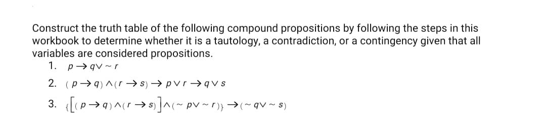 Construct the truth table of the following compound propositions by following the steps in this
workbook to determine whether it is a tautology, a contradiction, or a contingency given that all
variables are considered propositions.
1. p→ qv ~r
2. (p→ q) ^(r → s) → pvr → qv s
3. [P>9)^(r→ ]^(~ pv~r)}→(~qv~ 8)
