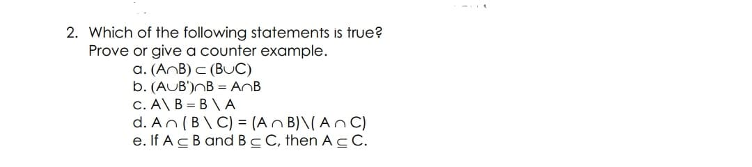 2. Which of the following statements is true?
Prove or give a counter example.
a. (AnB) c (BUC)
b. (AUB')NB = AnB
C. A\ B = B \ A
d. An (B\ C) = (An B) \( An C)
e. If A cB and Bc C, then AC.
