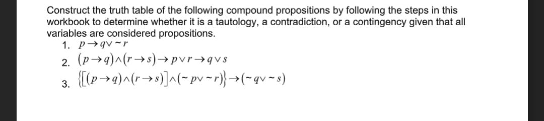 Construct the truth table of the following compound propositions by following the steps in this
workbook to determine whether it is a tautology, a contradiction, or a contingency given that all
variables are considered propositions.
1. p→gv ~r
2. (p→4)^(r→s)→pvr→qvs
3. [(p-→a)^(r→»)]^(- pv ~r)} →(-qv ~s)
