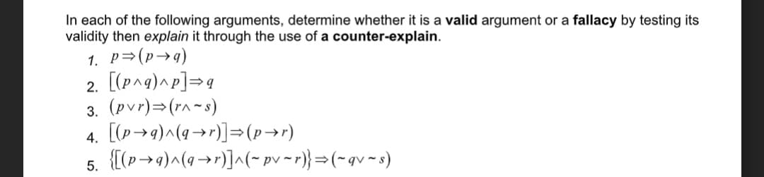 In each of the following arguments, determine whether it is a valid argument or a fallacy by testing its
validity then explain it through the use of a counter-explain.
1. P=(p→g)
2. [(p^g)^p]=q
3. (pvr)=(r^~s)
4. [(p→9)^(9→r)]=(p→r)
5. {[(p→9)^(q→r)]^(- pv ~r)}=(~gv~s)
