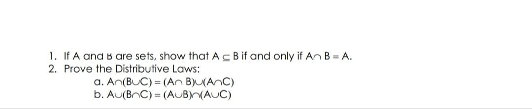 1. If A and B are sets, show that Ac B if and only if An B = A.
2. Prove the Distributive Laws:
a. An(BUC) = (An B)U(AnC)
b. AU(BnC) = (AUB)n(AUC)
