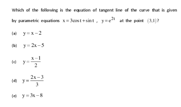 Which of the following is the equation of tangent line of the curve that is given
by parametric equations x= 3cost+sin t , y=e2t at the point (3,1)?
(a) y= x - 2
(b) у%3 2х -5
x-1
y =
(c)
2х -3
(d) y=
3
(e) y= 3x – 8
2.
