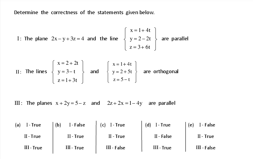 Determine the correctness of the statements given below.
X = 1+ 4t
I: The plane 2x – y+ 3z = 4 and the line
y = 2– 2t
are parallel
z = 3+ 6t
X = 2+ 2t
x = 1+4t
II: The lines
y = 3-t
and
y = 2+5t
are orthogonal
z = 1+ 3t
z = 5-t
III: The planes x+2y = 5– z and 2z+ 2x = 1– 4y are parallel
(a) I- True
(b)
I- False
(c) I- True
(d) I-True
(e) I- False
П-True
II- True
II - True
II - False
II - True
III - True
II - True
III - False
III- True
III - False
