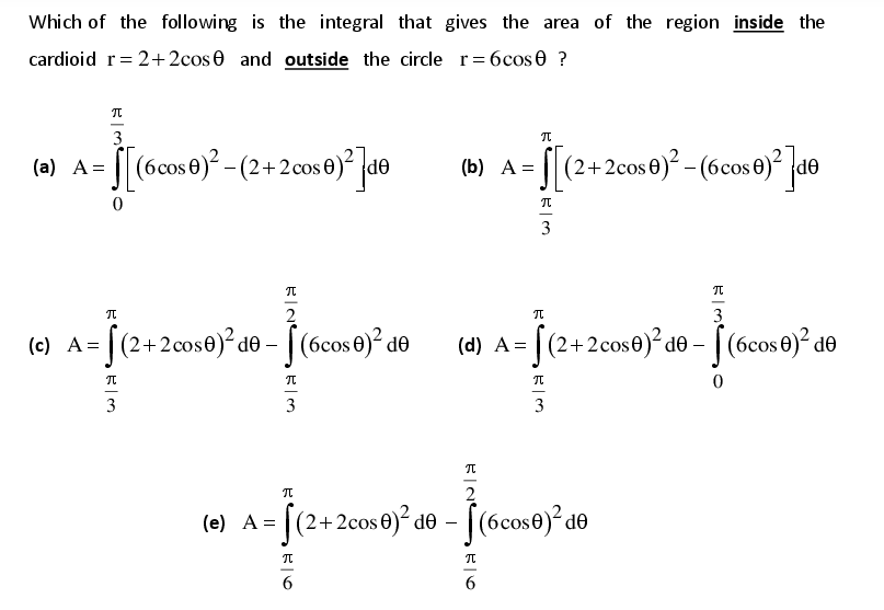 Which of the following is the integral that gives the area of the region inside the
cardioid r= 2+2cos 0 and outside the circle r= 6cos0 ?
%3D
3
(a) A= ||(6cos 0) -(2+2cos 0)° de
=S (2+2cos0)² – (6cos )² [d®
(b) А %3
OP
3
2
3
(c) A= |(2+2cos0)² d® - [ (6cos 0)² de
(d) |(2+2cose)² d© – [ (6cos 0)² d®
A =
3
3
3
2
(e) A = [(2+2cos 0)² do - [(6cose)²de
2+ 2cos ®)² d® - [(6cos®)² d®
6
