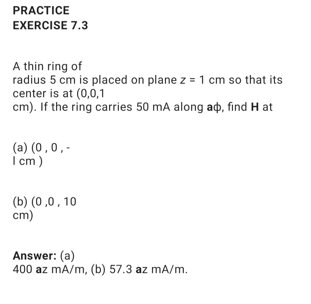 PRACTICE
EXERCISE 7.3
A thin ring of
radius 5 cm is placed on plane z
center is at (0,0,1
cm). If the ring carries 50 mA along ao, find H at
1 cm so that its
%3D
(a) (0 ,0,-
I cm )
(b) (0 ,0 , 10
cm)
Answer: (a)
400 az mA/m, (b) 57.3 az mA/m.
