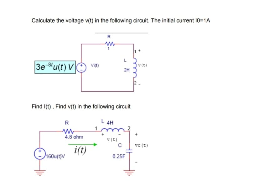 Calculate the voltage v(t) in the following circuit. The initial current 10=1A
R
Vițt)
v(t)
3e-8'u(t) VO viC)
2H
2-
Find I(t) , Find v(t) in the following circuit
L 4H
4.8 ohm
v (t)
vc (t)
i(t)
O160u(t)V
0.25F

