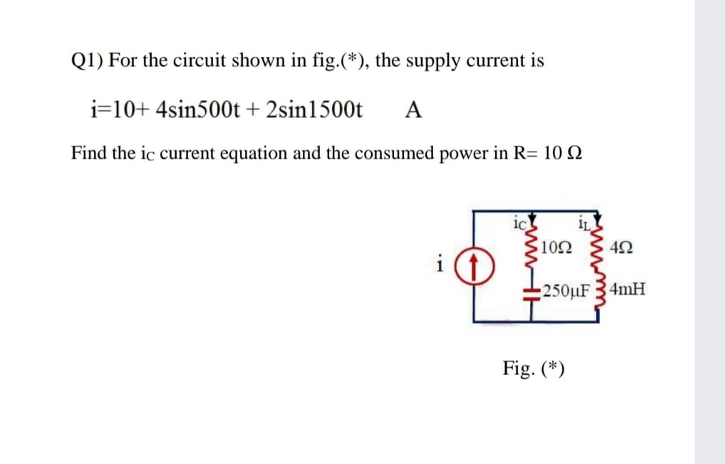 Q1) For the circuit shown in fig.(*), the supply current is
i=10+ 4sin500t + 2sin1500t
A
Find the ic current equation and the consumed power in R= 10 Q
IL
102
250µF 34mH
Fig. (*)
