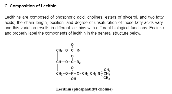 C. Composition of Lecithin
Lecithins are composed of phosphoric acid, cholines, esters of glycerol, and two fatty
acids; the chain length, position, and degree of unsaturation of these fatty acids vary,
and this variation results in different lecithins with different biological functions. Encircle
and properly label the components of lecithin in the general structure below.
CH2 -0-C-RI
CH-0-C-R2
CH3
CH2 -0-P-0-CH2 CH2 N-CH3
`CH3
он
Lecithin (phosphatidyl choline)
O=U
