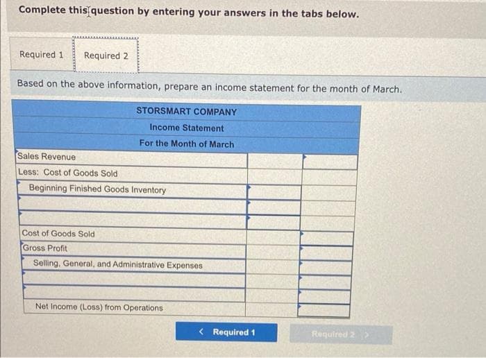 Complete this question by entering your answers in the tabs below.
Required 1
Required 2
Based on the above information, prepare an income statement for the month of March.
STORSMART COMPANY
Income Statement
For the Month of March
Sales Revenue
Less: Cost of Goods Sold
Beginning Finished Goods Inventory
Cost of Goods Sold
Gross Profit
Selling, General, and Administrative Expenses
Net Income (Loss) from Operations
< Required 1
Required 2>

