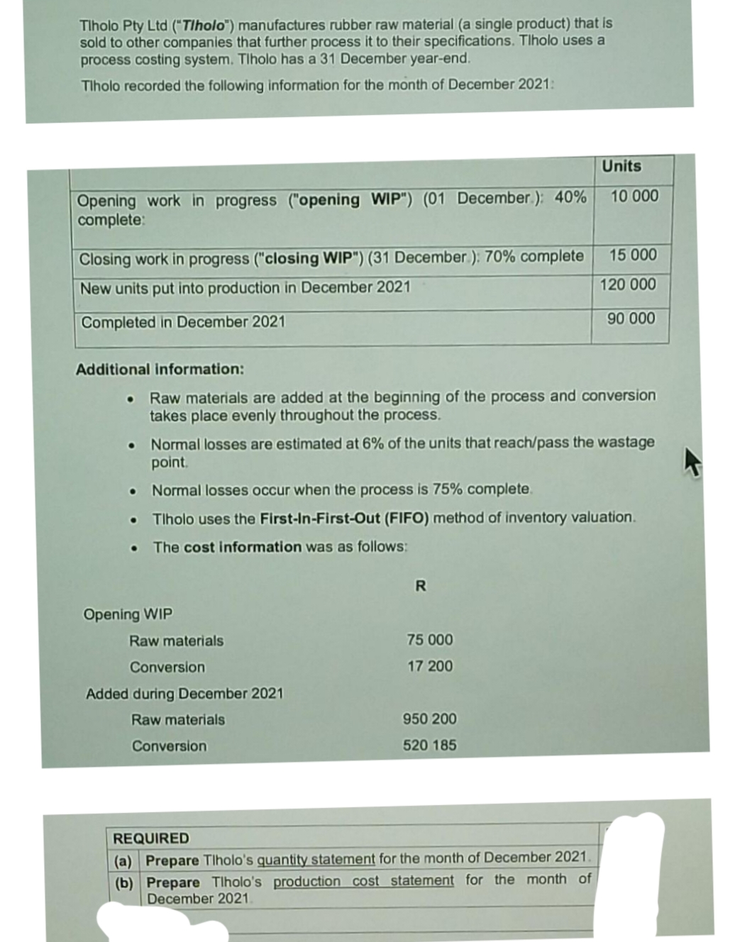 Tlholo Pty Ltd ("Tlholo") manufactures rubber raw material (a single product) that is
sold to other companies that further process it to their specifications. Tlholo uses a
process costing system. Tlholo has a 31 December year-end.
Tlholo recorded the following information for the month of December 2021:
Units
Opening work in progress ("opening WIP") (01 December.): 40%
complete:
10 000
15 000
Closing work in progress ("closing WIP") (31 December ): 70% complete
New units put into production in December 2021
120 000
Completed in December 2021
90 000
Additional information:
Raw materials are added at the beginning of the process and conversion
takes place evenly throughout the process.
Normal losses are estimated at 6% of the units that reach/pass the wastage
point.
Normal losses occur when the process is 75% complete.
Tlholo uses the First-In-First-Out (FIFO) method of inventory valuation.
The cost information was as follows:
Opening WIP
Raw materials
75 000
Conversion
17 200
Added during December 2021
Raw materials
950 200
Conversion
520 185
REQUIRED
(a) Prepare Tlholo's quantity statement for the month of December 2021.
(b) Prepare Tlholo's production cost statement for the month of
December 2021.
