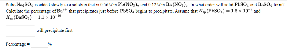 Solid Na, SO4 is added slowly to a solution that is 0.56M in Pb(NO3), and 0.12M in Ba (NO3)2. In what order will solid PBSO4 and BaSO4 form?
Calculate the percentage of Ba?+ that precipitates just before PBSO4 begins to precipitate. Assume that Ksp (PbSO4) = 1.8 × 10-8 and
Kp (BaSO4) = 1.1 × 10–10.
will precipitate first.
Percentage :

