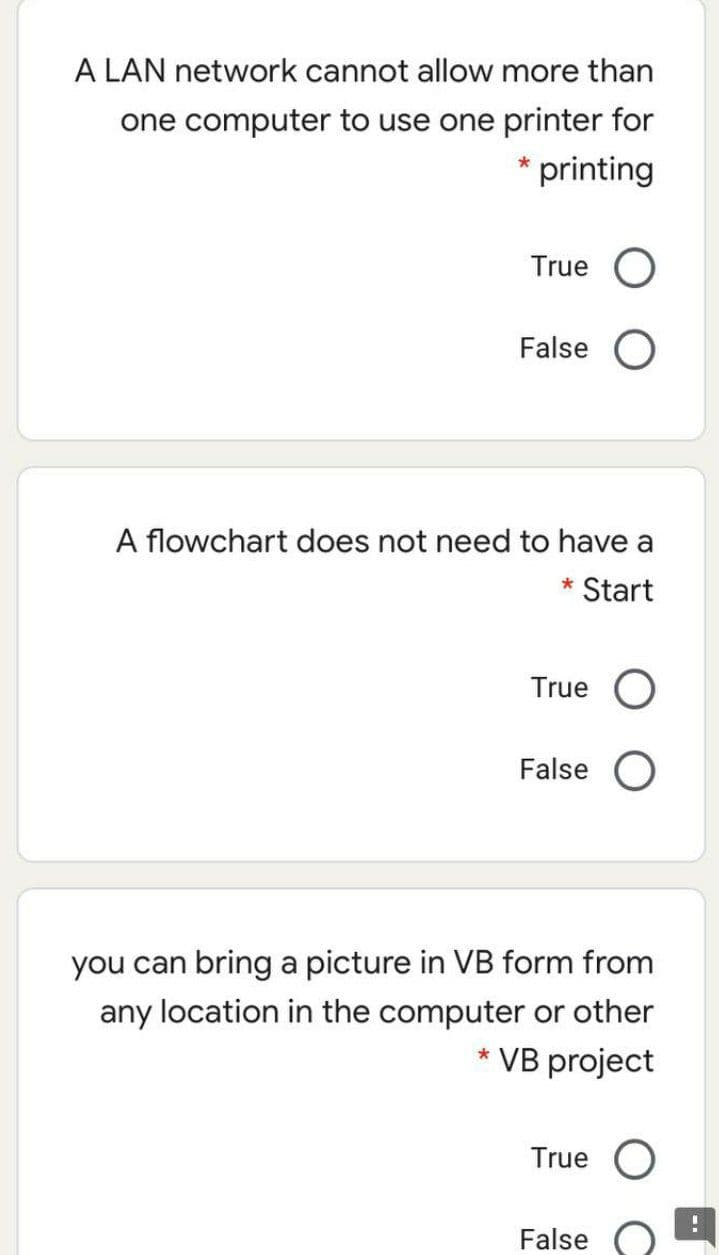 A LAN network cannot allow more than
one computer to use one printer for
* printing
True
False
A flowchart does not need to have a
* Start
True O
False O
you can bring a picture in VB form from
any location in the computer or other
* VB project
True
False
