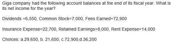 Giga company had the following account balances at the end of its fiscal year. What is
its net income for the year?
Dividends =6,550, Common Stock-7,000, Fees Earned=72,900
Insurance Expense-22,700, Retained Earnings=8,000, Rent Expense=14,000
Choices: a.29,650, b. 21,650, c.72,900,d.36,200