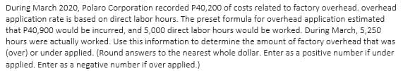 During March 2020, Polaro Corporation recorded P40,200 of costs related to factory overhead. overhead
application rate is based on direct labor hours. The preset formula for overhead application estimated
that P40,900 would be incurred, and 5,000 direct labor hours would be worked. During March, 5,250
hours were actually worked. Use this information to determine the amount of factory overhead that was
(over) or under applied. (Round answers to the nearest whole dollar. Enter as a positive number if under
applied. Enter as a negative number if over applied.)