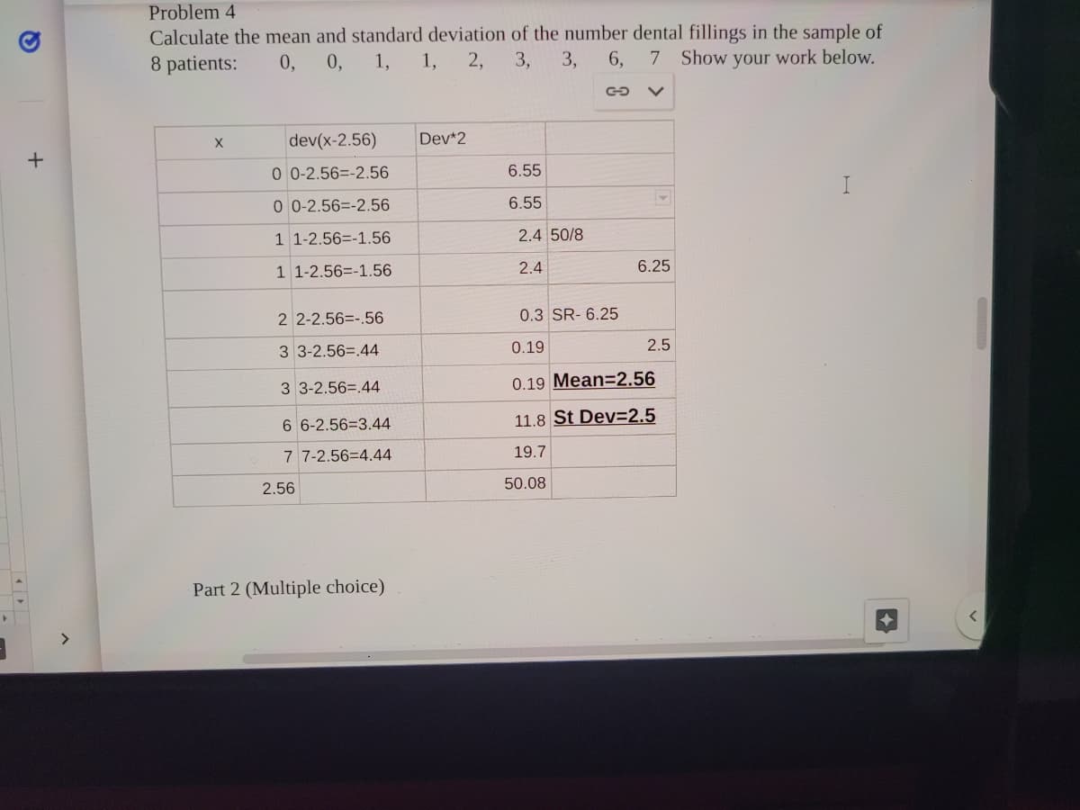 Problem 4
Calculate the mean and standard deviation of the number dental fillings in the sample of
8 patients:
0, 0, 1, 1, 2, 3, 3,
6,
7 Show your work below.
dev(x-2.56)
Dev*2
0 0-2.56=-2.56
6.55
0 0-2.56=-2.56
6.55
1 1-2.56=-1.56
2.4 50/8
1 1-2.56=-1.56
2.4
6.25
2 2-2.56=-.56
0.3 SR- 6.25
3 3-2.56=.44
0.19
2.5
3 3-2.56=.44
0.19 Mean=2.56
6 6-2.56=3.44
11.8 St Dev=2.5
7 7-2.56=4.44
19.7
2.56
50.08
Part 2 (Multiple choice)
く
ト >
