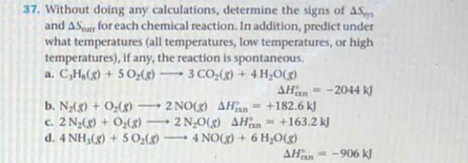 37. Without doing any calculations, determine the signs of AS
and ASur for each chemical reaction. In addition, predict under
what temperatures (all temperatures, low temperatures, or high
temperatures), if any, the reaction is spontaneous.
a. C,Hg(g) + 5 0:(g)
3 CO,(g) + 4 H0(g)
-
AHan = -2044 kJ
b. N(8) + Oz(8)
c. 2 N2(g) + O2(8)
d. 4 NH,(8) + 5 0:(g)
2 NO(8) AHn = +182.6 kJ
+163.2 kJ
%3D
2 N;0(g) AHan
4 NO(g) + 6 H,0(g)
AHan
-906 kJ
