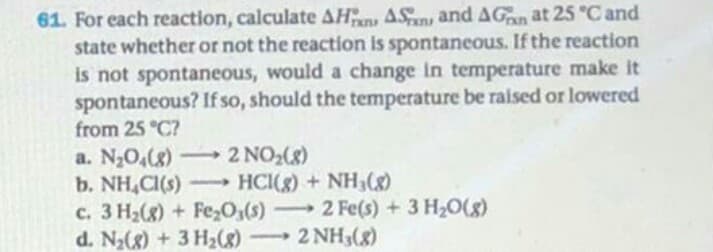 For each reaction, calculate AHan ASn and AGan at 25 "C and
state whether or not the reaction is spontaneous. If the reaction
is not spontaneous, would a change in temperature make it
spontaneous? If so, should the temperature be raised or lowered
from 25 °C?
a. N2O,(g)-2 NO2(8)
b. NH,CI(s) HCI(g) + NH3(8)
c. 3 H2(8) + Fe,O,(s) 2 Fe(s) +3 H20(8)
d. N2(8) + 3 H2(8) 2 NH3(8)
-
