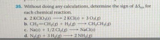 Without doing any calculations, determine the sign of AS, for
each chemical reaction.
a. 2 KCIO,(s)
2 KCI(s) + 30(g)
b. CH=CH;(g) + H2() CH,CH,(8)
c. Na(s) + 1/2 C;(g)
d. N(g) + 3 H(K)
NaCI(s)
2 NH,(8)
