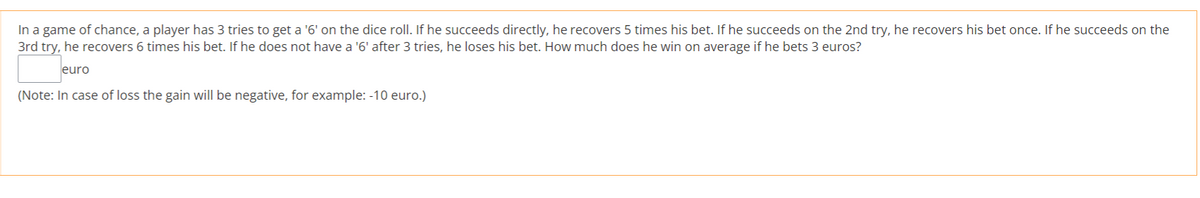 In a game of chance, a player has 3 tries to get a '6' on the dice roll. If he succeeds directly, he recovers 5 times his bet. If he succeeds on the 2nd try, he recovers his bet once. If he succeeds on the
3rd try, he recovers 6 times his bet. If he does not have a '6' after 3 tries, he loses his bet. How much does he win on average if he bets 3 euros?
euro
(Note: In case of loss the gain will be negative, for example: -10 euro.)
