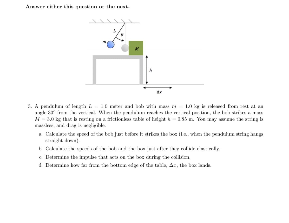 Answer either this question or the next.
L
M
Ax
3. A pendulum of length L = 1.0 meter and bob with mass m = 1.0 kg is released from rest at an
angle 30° from the vertical. When the pendulum reaches the vertical position, the bob strikes a mass
M = 3.0 kg that is resting on a frictionless table of height h = 0.85 m. You may assume the string is
massless, and drag is negligible.
a. Calculate the speed of the bob just before it strikes the box (i.e., when the pendulum string hangs
straight down).
b. Calculate the speeds of the bob and the box just after they collide elastically.
c. Determine the impulse that acts on the box during the collision.
d. Determine how far from the bottom edge of the table, Ax, the box lands.
