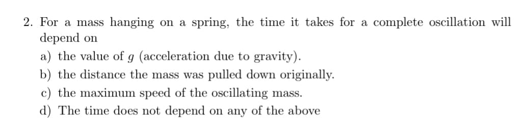 2. For a mass hanging on a spring, the time it takes for a complete oscillation will
depend on
a) the value of g (acceleration due to gravity).
b) the distance the mass was pulled down originally.
c) the maximum speed of the oscillating mass.
d) The time does not depend on any of the above
