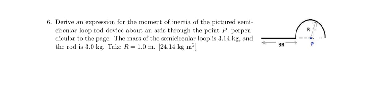 6. Derive an expression for the moment of inertia of the pictured semi-
circular loop-rod device about an axis through the point P, perpen-
dicular to the page. The mass of the semicircular loop is 3.14 kg, and
the rod is 3.0 kg. Take R = 1.0 m. [24.14 kg m²]
3R

