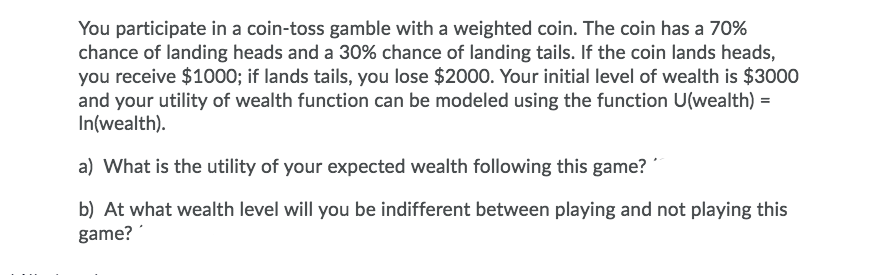 You participate in a coin-toss gamble with a weighted coin. The coin has a 70%
chance of landing heads and a 30% chance of landing tails. If the coin lands heads,
you receive $1000; if lands tails, you lose $2000. Your initial level of wealth is $3000
and your utility of wealth function can be modeled using the function U(wealth) =
In(wealth).
a) What is the utility of your expected wealth following this game?
b) At what wealth level will you be indifferent between playing and not playing this
game?
