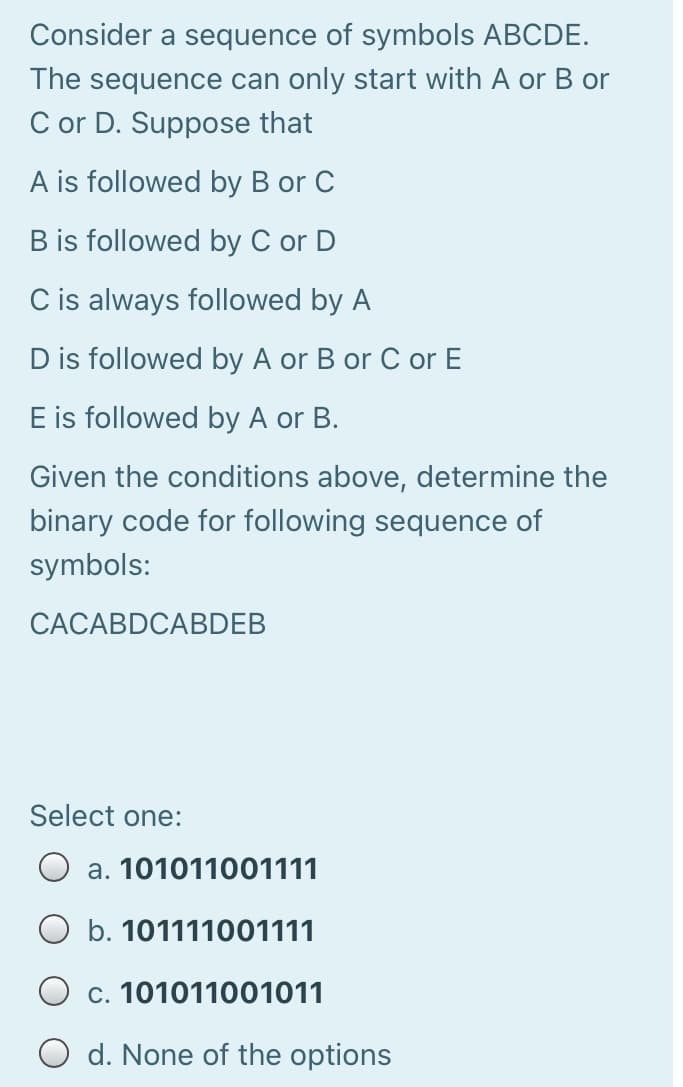 Consider a sequence of symbols ABCDE.
The sequence can only start with A or B or
C or D. Suppose that
A is followed by B or C
B is followed by C or D
C is always followed by A
D is followed by A or B or C or E
E is followed by A or B.
Given the conditions above, determine the
binary code for following sequence of
symbols:
CACABDCABDEB
Select one:
O a. 101011001111
b. 101111001111
O c. 101011001011
O d. None of the options
