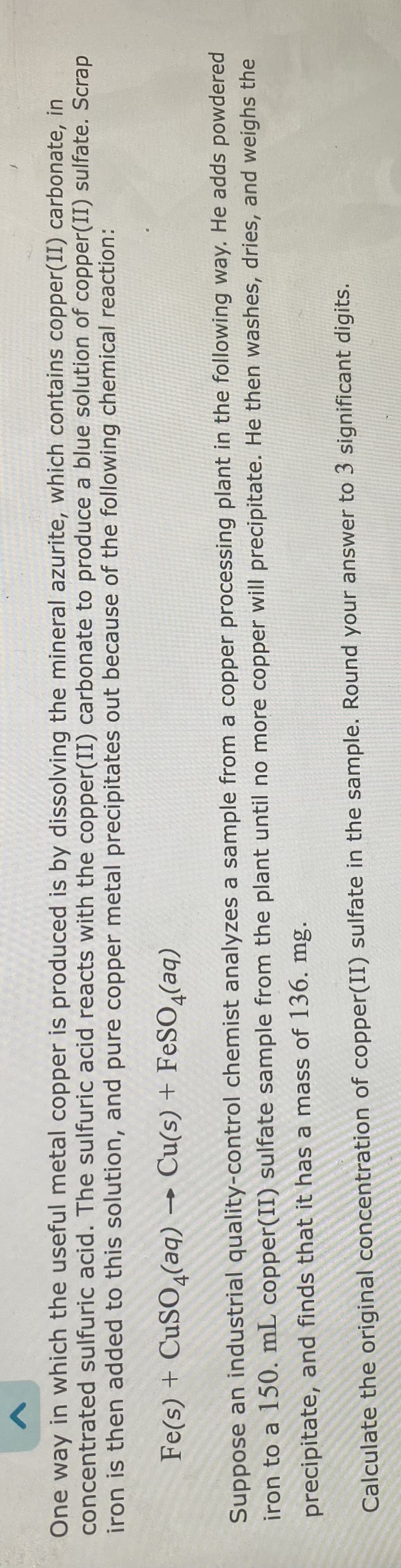 <
A
One way in which the useful metal copper is produced is by dissolving the mineral azurite, which contains copper(II) carbonate, in
concentrated sulfuric acid. The sulfuric acid reacts with the copper(II) carbonate to produce a blue solution of copper(II) sulfate. Scrap
iron is then added to this solution, and pure copper metal precipitates out because of the following chemical reaction:
Fe(s) + CuSO4(aq) → Cu(s) + FeSO4(aq)
Suppose an industrial quality-control chemist analyzes a sample from a copper processing plant in the following way. He adds powdered
iron to a 150. mL copper(II) sulfate sample from the plant until no more copper will precipitate. He then washes, dries, and weighs the
precipitate, and finds that it has a mass of 136. mg.
Calculate the original concentration of copper(II) sulfate in the sample. Round your answer to 3 significant digits.