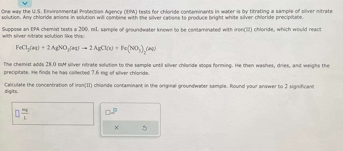 One way the U.S. Environmental Protection Agency (EPA) tests for chloride contaminants in water is by titrating a sample of silver nitrate
solution. Any chloride anions in solution will combine with the silver cations to produce bright white silver chloride precipitate.
Suppose an EPA chemist tests a 200. mL sample of groundwater known to be contaminated with iron (II) chloride, which would react
with silver nitrate solution like this:
FeCl₂(aq) + 2 AgNO3(aq) → 2 AgCl(s) + Fe
The chemist adds 28.0 mM silver nitrate solution to the sample until silver chloride stops forming. He then washes, dries, and weighs the
precipitate. He finds he has collected 7.6 mg of silver chloride.
Calculate the concentration of iron (II) chloride contaminant in the original groundwater sample. Round your answer to 2 significant
digits.
mg
Fe(NO3)₂(aq)
x10
X
Ś