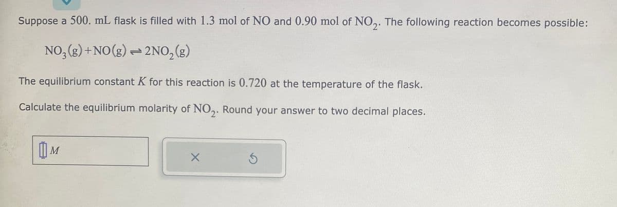 Suppose a 500. mL flask is filled with 1.3 mol of NO and 0.90 mol of NO2. The following reaction becomes possible:
NO3(g)+NO(g) — 2NO₂(g)
The equilibrium constant K for this reaction is 0.720 at the temperature of the flask.
Calculate the equilibrium molarity of NO₂. Round your answer to two decimal places.
M
X
Ś