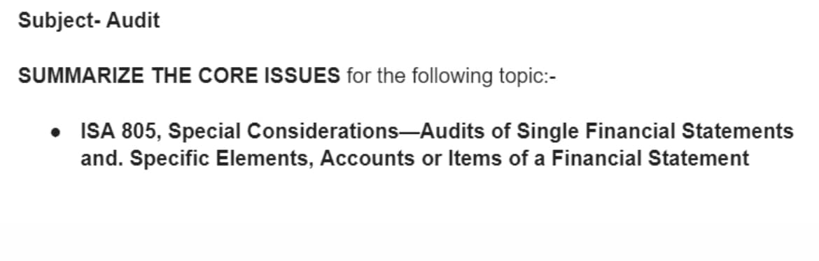 Subject- Audit
SUMMARIZE THE CORE ISSUES for the following topic:-
• ISA 805, Special Considerations–Audits of Single Financial Statements
and. Specific Elements, Accounts or Items of a Financial Statement
