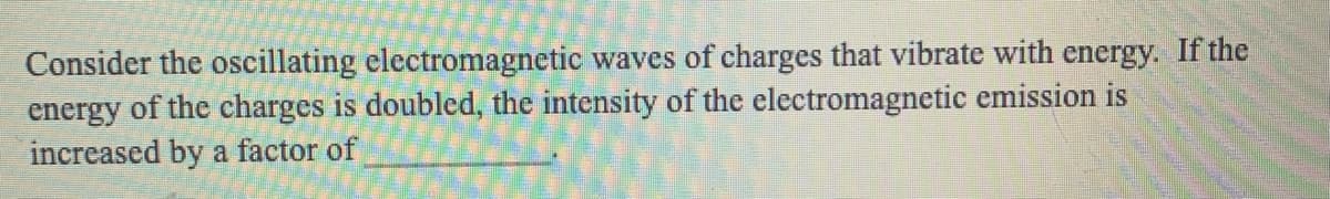 Consider the oscillating electromagnetic waves of charges that vibrate with energy. If the
energy of the charges is doubled, the intensity of the electromagnetic emission is
increased by a factor of
