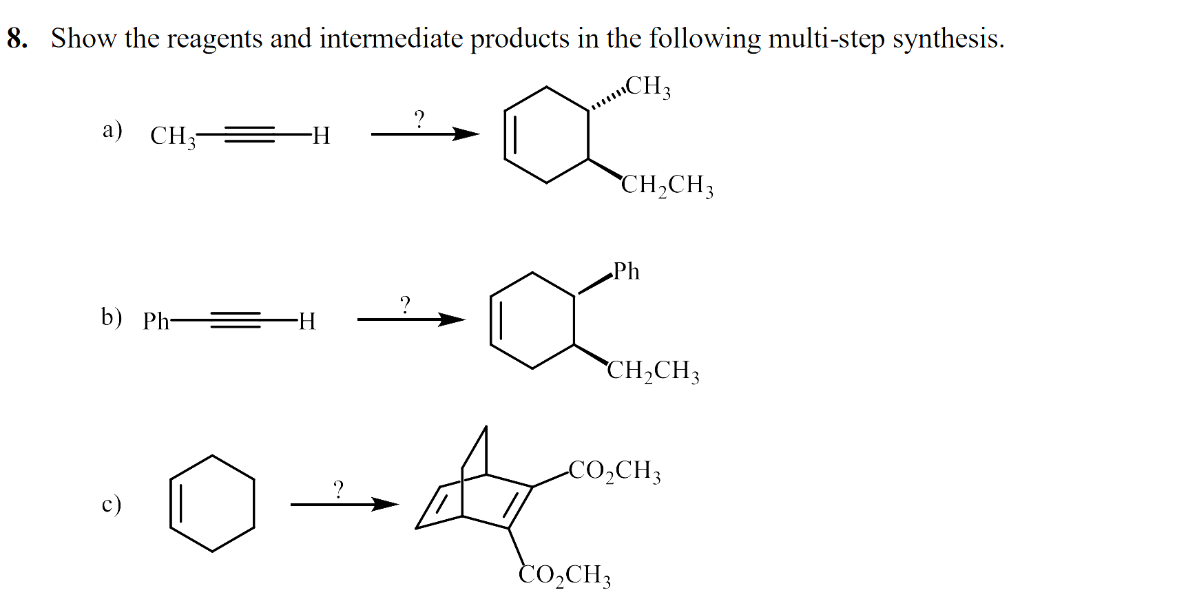 Show the reagents and intermediate products in the following multi-step synthesis.
CH3
а) CН —
-H
CH,CH3
Ph
?
b) Ph =
-H-
CH2CH3
CO,CH3
c)
CO,CH3
