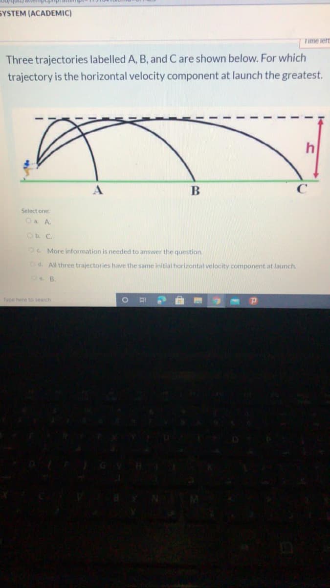 SYSTEM (ACADEMIC)
Time lert
Three trajectories labelled A, B, and C are shown below. For which
trajectory is the horizontal velocity component at launch the greatest.
h
Select one:
O a A.
Ob. C.
OC More information is needed to answer the question.
Od. All three trajectories have the same initial horizontal velocity component at launch.
Typir hite to terch
