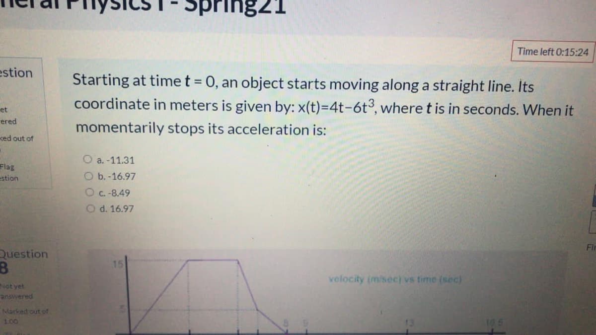 Spring21
Time left 0:15:24
estion
Starting at time t = 0, an object starts moving along a straight line. Its
coordinate in meters is given by: x(t)=4t-6t°, where t is in seconds. When it
%3D
et
ered
momentarily stops its acceleration is:
ked out of
O a. -11.31
Flag
estion
O b. -16.97
O c. -8.49
O d. 16.97
Fir
Question
velocity (m/sec) vs time (sec)
Not yet
answered
Narked out of
100
