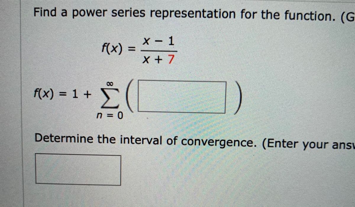 Find a power series representation for the function. (G
X- 1
f(x) =
%3D
x + 7
f(x) = 1 +
n = 0
%3D
Determine the interval of convergence. (Enter your answ
8.
