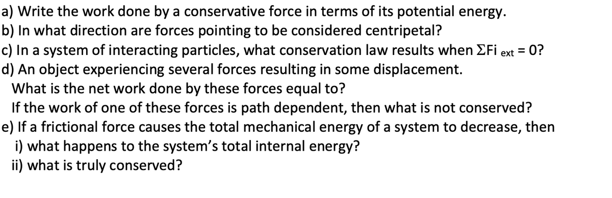 a) Write the work done by a conservative force in terms of its potential energy.
b) In what direction are forces pointing to be considered centripetal?
c) In a system of interacting particles, what conservation law results when EFi
d) An object experiencing several forces resulting in some displacement.
What is the net work done by these forces equal to?
If the work of one of these forces is path dependent, then what is not conserved?
e) If a frictional force causes the total mechanical energy of a system to decrease, then
i) what happens to the system's total internal energy?
ii) what is truly conserved?
0?
%3D
ext
