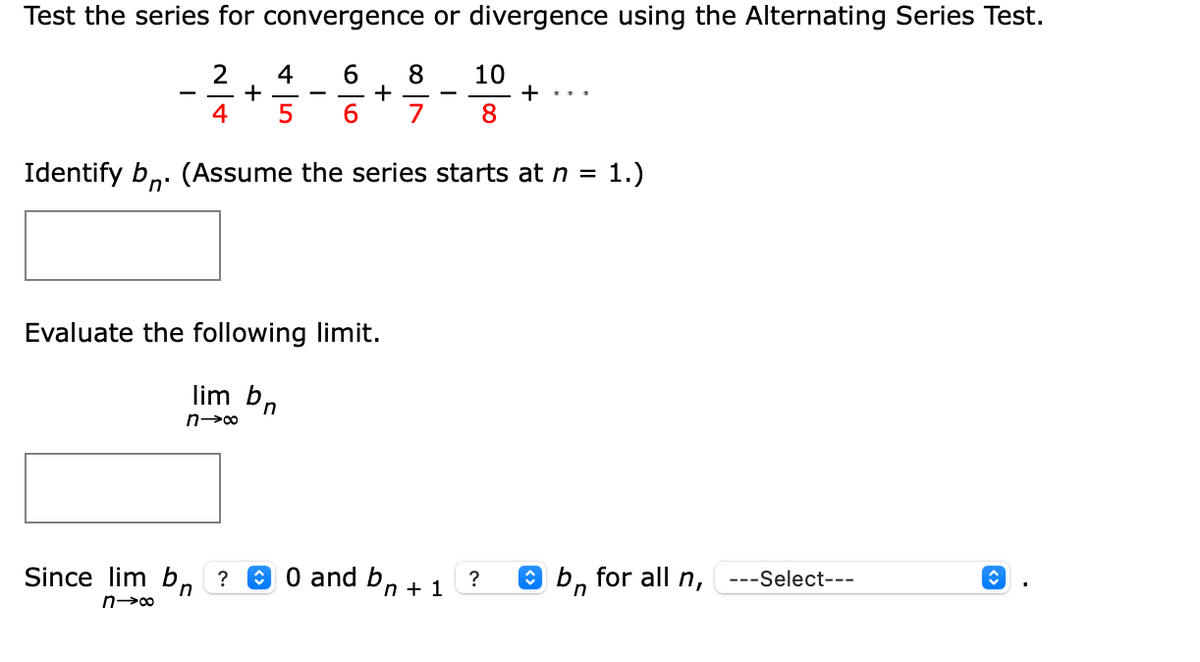 Test the series for convergence or divergence using the Alternating Series Test.
2
6.
4
+
4
8
+
6.
10
+
8
-
5
7
Identify bn: (Assume the series starts at n =
1.)
Evaluate the following limit.
lim bn
Since lim b,
A 0 and bn + 1
O bn
for all n,
?
---Select---
