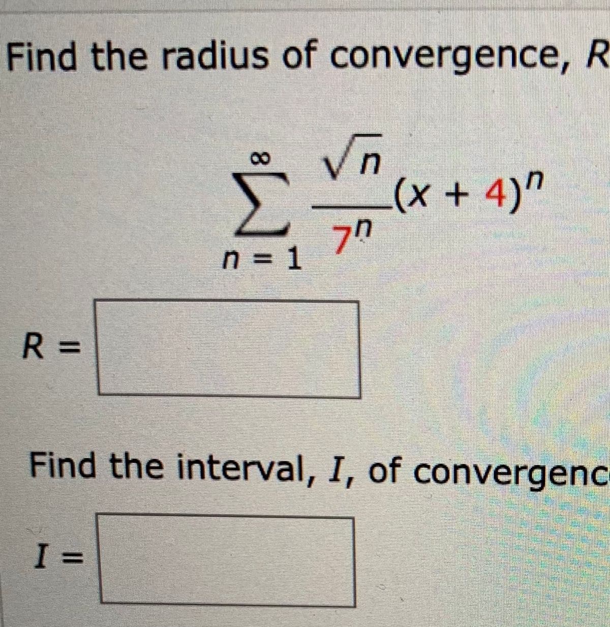 Find the radius of convergence, R
8.
Σ
(x + 4)"
70
n = 1
%3D
R =
%3D
Find the interval, I, of convergenc
