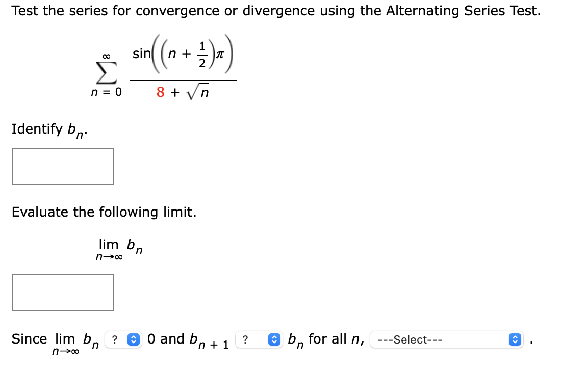 Test the series for convergence or divergence using the Alternating Series Test.
1
n +
2
sin
00
n = 0
8 +
Identify bn:
Evaluate the following limit.
lim bn
Since lim b, ? O 0 and
b,
O b, for all n,
---Select---
?
n + 1
