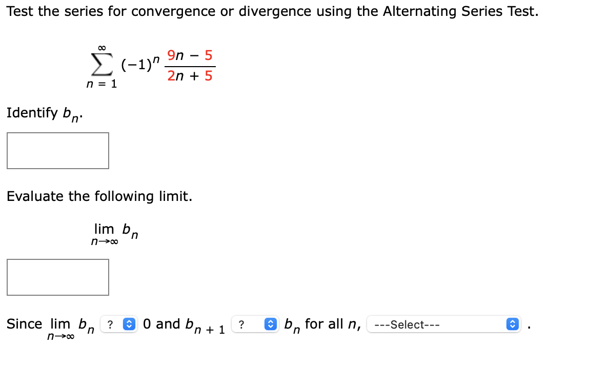 Test the series for convergence or divergence using the Alternating Series Test.
9n
- 5
E(-1)"
2n + 5
n = 1
Identify bn.
Evaluate the following limit.
lim bn
n→∞
Since lim b,
a o and bn + 1
O b, for all n,
?
?
---Select---
in
