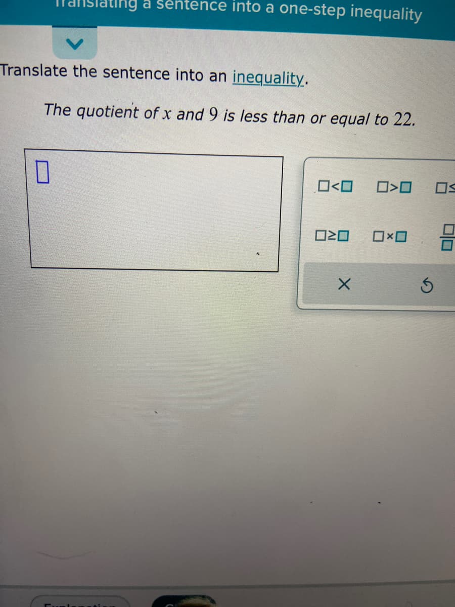 Tanslating a sentence into a one-step inequality
Translate the sentence into an inequality.
The quotient of x and 9 is less than or equal to 22.
10
0<0
020
X
0>0
0x0
Ś
50