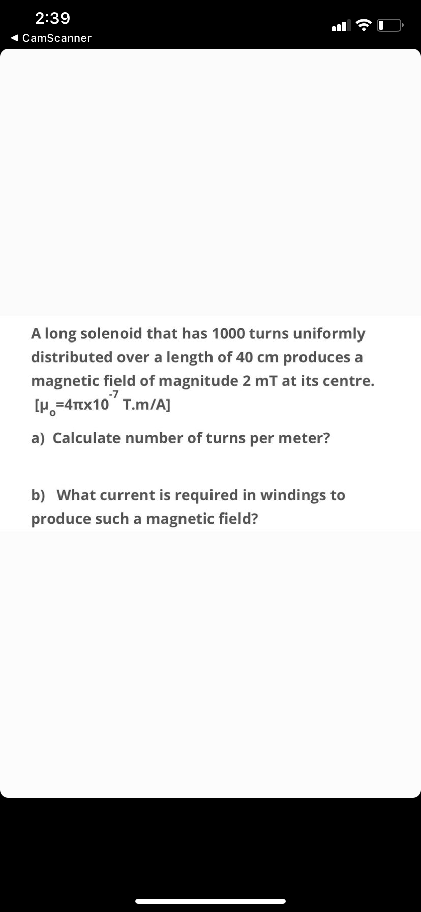 2:39
1 CamScanner
A long solenoid that has 1000 turns uniformly
distributed over a length of 40 cm produces a
magnetic field of magnitude 2 mT at its centre.
[p,=4Ttx10" T.m/A]
-7
a) Calculate number of turns per meter?
b) What current is required in windings to
produce such a magnetic field?
