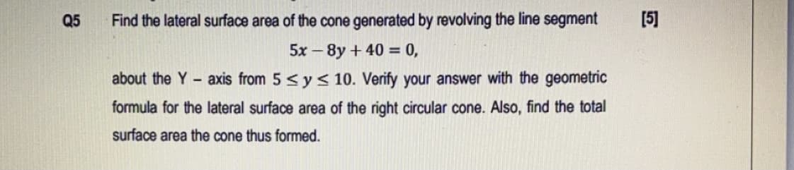 Q5
Find the lateral surface area of the cone generated by revolving the line segment
[5]
5x – 8y + 40 = 0,
about the Y - axis from 5 <y< 10. Verify your answer with the geometric
formula for the lateral surface area of the right circular cone. Also, find the total
surface area the cone thus formed.
