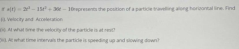 If s(t) = 2t3 – 15t2 + 36t - 10represents the position of a particle travelling along horizontal line. Find
(i). Velocity and Acceleration
(ii). At what time the velocity of the particle is at rest?
(ii). At what time intervals the particle is speeding up and slowing down?
